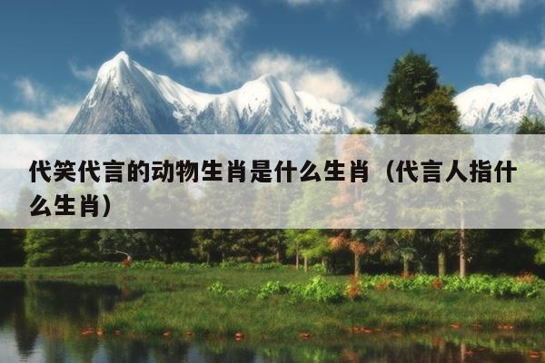 代笑代言的动物生肖是什么生肖（代言人指什么生肖）