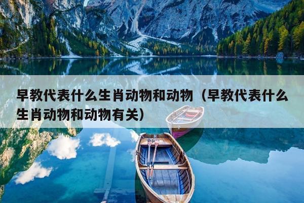 早教代表什么生肖动物和动物（早教代表什么生肖动物和动物有关）