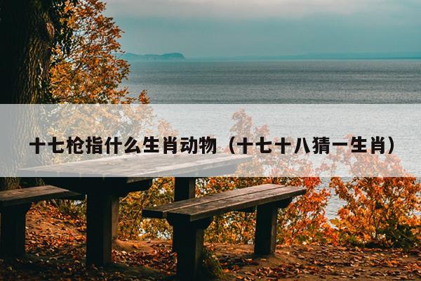 十七枪指什么生肖动物（十七十八猜一生肖）