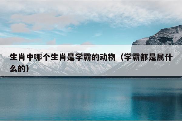 生肖中哪个生肖是学霸的动物（学霸都是属什么的）