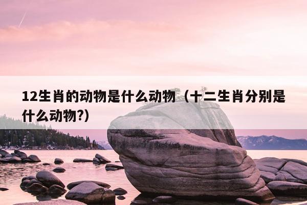 12生肖的动物是什么动物（十二生肖分别是什么动物?）