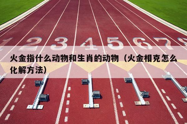 火金指什么动物和生肖的动物（火金相克怎么化解方法）
