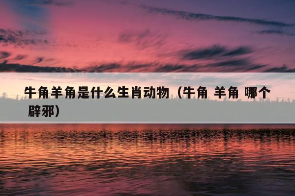 牛角羊角是什么生肖动物（牛角 羊角 哪个 辟邪）
