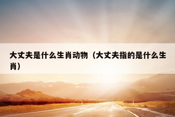 大丈夫是什么生肖动物（大丈夫指的是什么生肖）