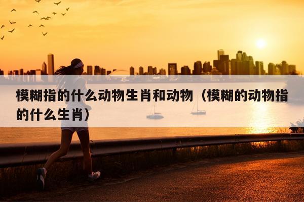 模糊指的什么动物生肖和动物（模糊的动物指的什么生肖）
