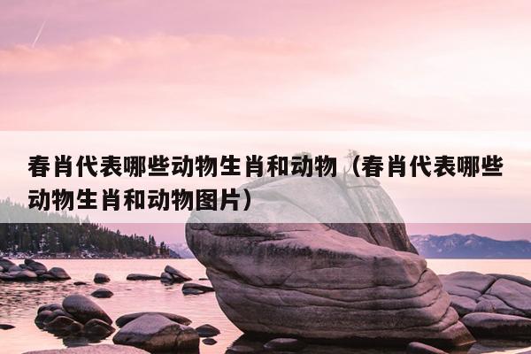 春肖代表哪些动物生肖和动物（春肖代表哪些动物生肖和动物图片）