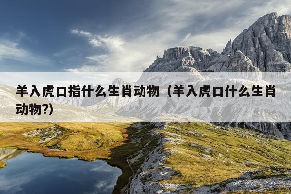 羊入虎口指什么生肖动物（羊入虎口什么生肖动物?）