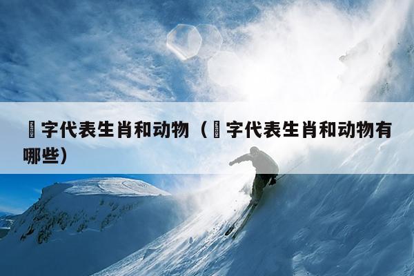 鉫字代表生肖和动物（鉫字代表生肖和动物有哪些）
