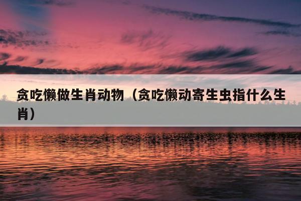 贪吃懒做生肖动物（贪吃懒动寄生虫指什么生肖）