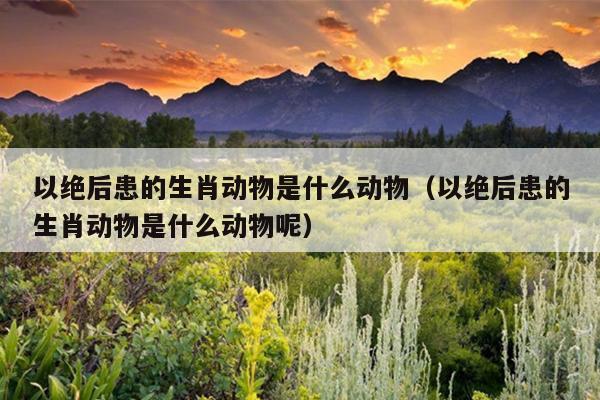以绝后患的生肖动物是什么动物（以绝后患的生肖动物是什么动物呢）