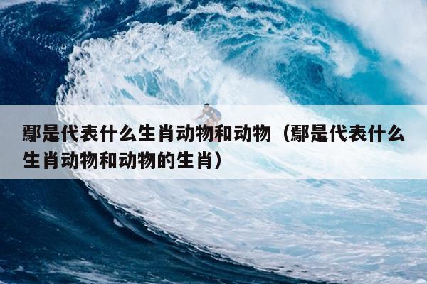 鄢是代表什么生肖动物和动物（鄢是代表什么生肖动物和动物的生肖）