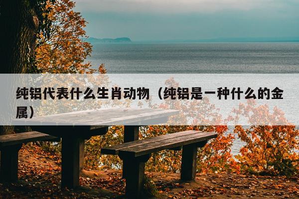 纯铝代表什么生肖动物（纯铝是一种什么的金属）