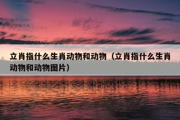 立肖指什么生肖动物和动物（立肖指什么生肖动物和动物图片）