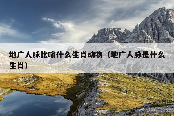 地广人脉比喻什么生肖动物（地广人脉是什么生肖）
