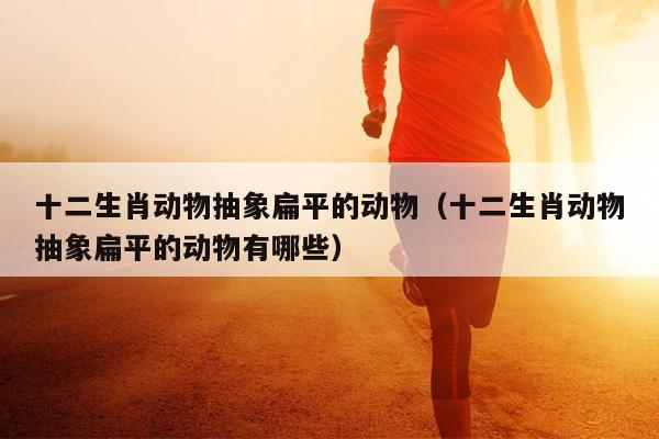 十二生肖动物抽象扁平的动物（十二生肖动物抽象扁平的动物有哪些）