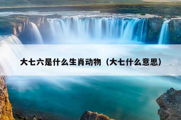 大七六是什么生肖动物（大七什么意思）