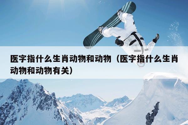 医字指什么生肖动物和动物（医字指什么生肖动物和动物有关）