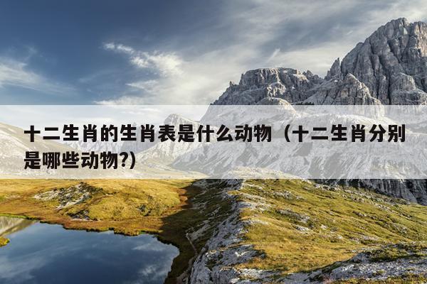 十二生肖的生肖表是什么动物（十二生肖分别是哪些动物?）
