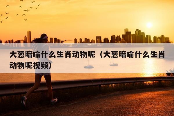 大葱暗喻什么生肖动物呢（大葱暗喻什么生肖动物呢视频）