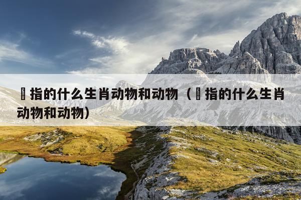 訉指的什么生肖动物和动物（訉指的什么生肖动物和动物）
