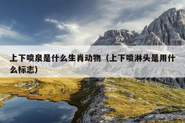 上下喷泉是什么生肖动物（上下喷淋头是用什么标志）