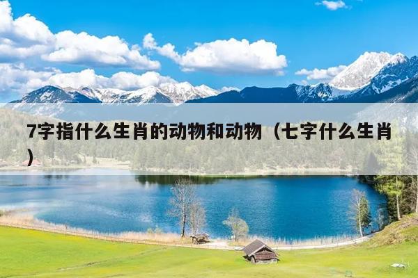 7字指什么生肖的动物和动物（七字什么生肖）