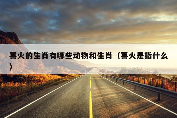 喜火的生肖有哪些动物和生肖（喜火是指什么）