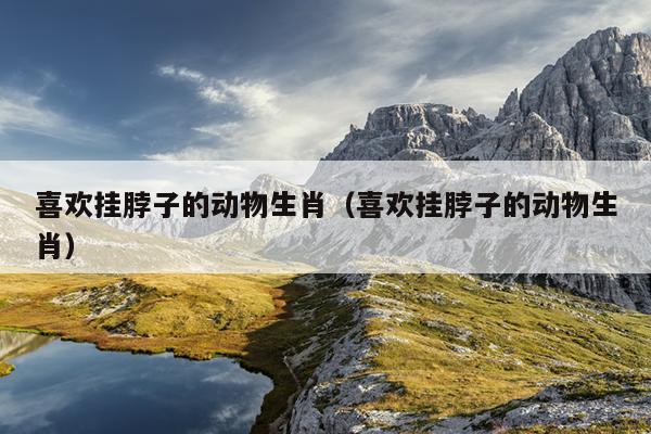 喜欢挂脖子的动物生肖（喜欢挂脖子的动物生肖）