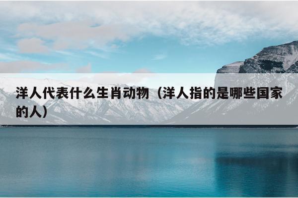 洋人代表什么生肖动物（洋人指的是哪些国家的人）