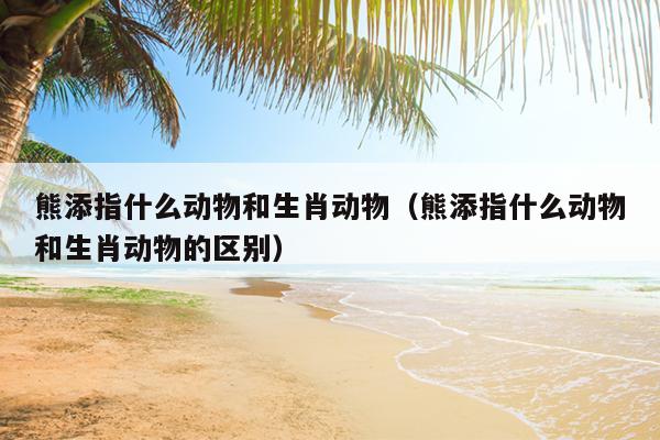 熊添指什么动物和生肖动物（熊添指什么动物和生肖动物的区别）