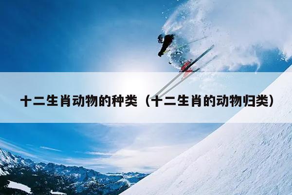 十二生肖动物的种类（十二生肖的动物归类）