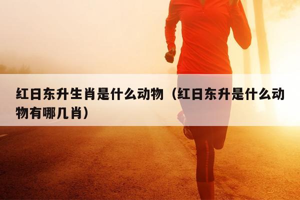 红日东升生肖是什么动物（红日东升是什么动物有哪几肖）