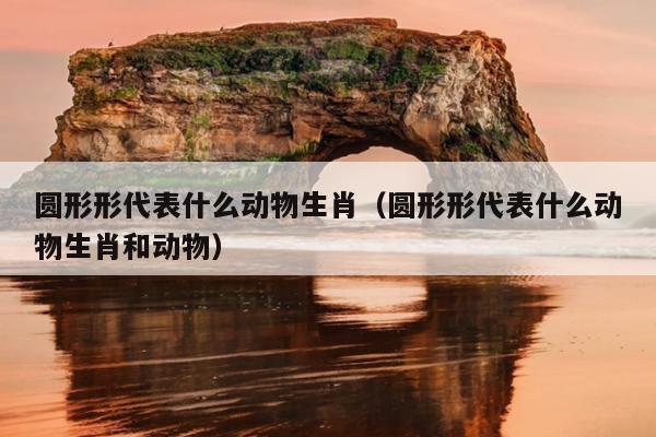 圆形形代表什么动物生肖（圆形形代表什么动物生肖和动物）