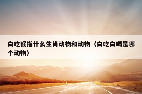 白吃猴指什么生肖动物和动物（白吃白喝是哪个动物）