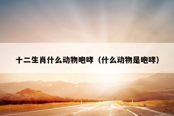 十二生肖什么动物咆哮（什么动物是咆哮）