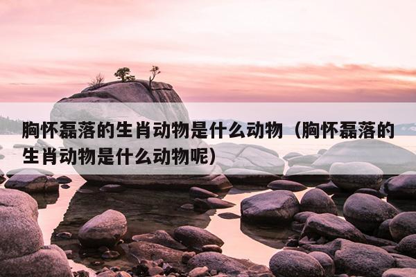 胸怀磊落的生肖动物是什么动物（胸怀磊落的生肖动物是什么动物呢）