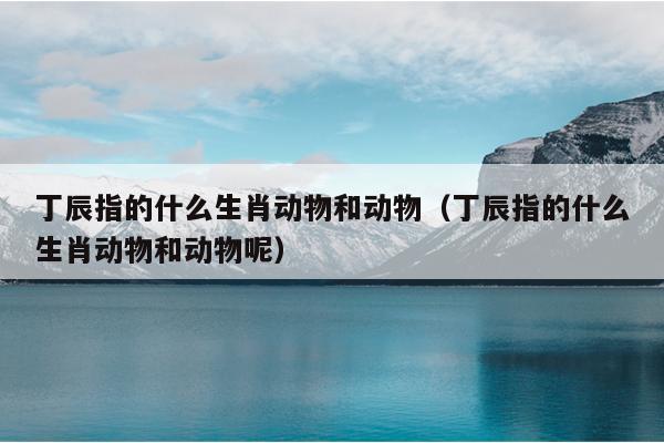 丁辰指的什么生肖动物和动物（丁辰指的什么生肖动物和动物呢）