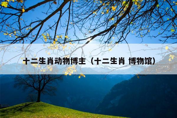 十二生肖动物博主（十二生肖 博物馆）