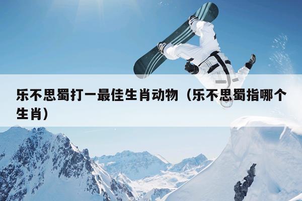 乐不思蜀打一最佳生肖动物（乐不思蜀指哪个生肖）