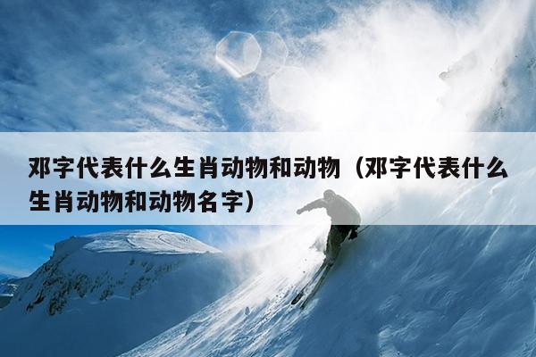 邓字代表什么生肖动物和动物（邓字代表什么生肖动物和动物名字）