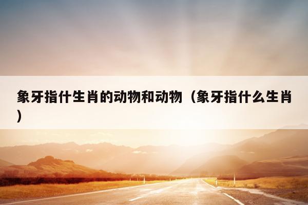 象牙指什生肖的动物和动物（象牙指什么生肖）