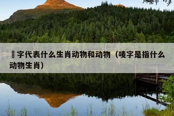 槬字代表什么生肖动物和动物（唛字是指什么动物生肖）