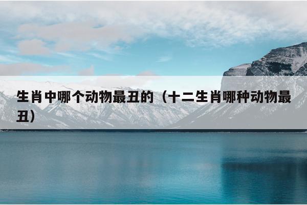 生肖中哪个动物最丑的（十二生肖哪种动物最丑）