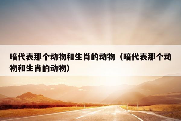 暗代表那个动物和生肖的动物（暗代表那个动物和生肖的动物）