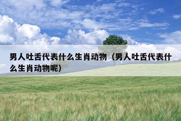 男人吐舌代表什么生肖动物（男人吐舌代表什么生肖动物呢）