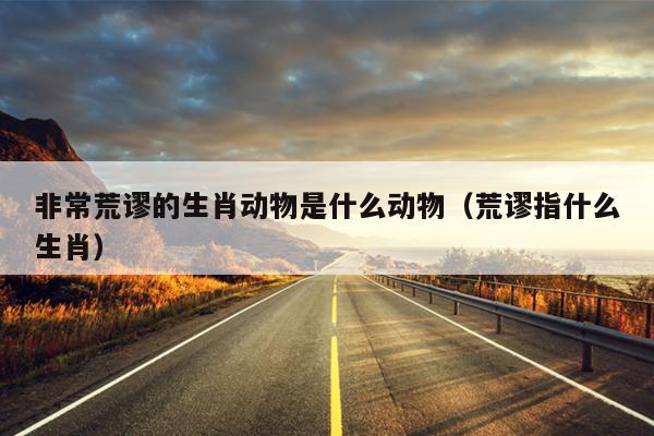 非常荒谬的生肖动物是什么动物（荒谬指什么生肖）
