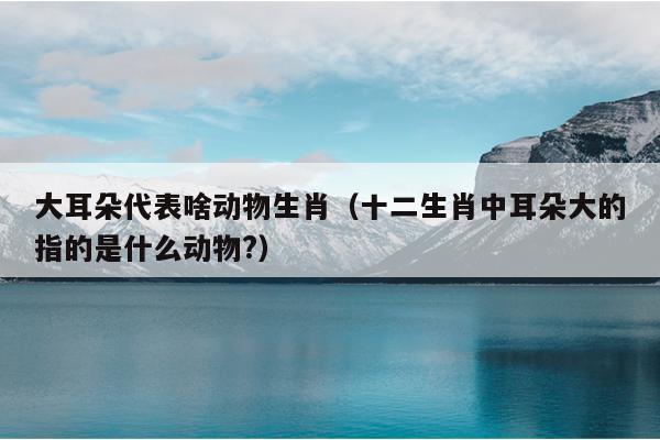 大耳朵代表啥动物生肖（十二生肖中耳朵大的指的是什么动物?）