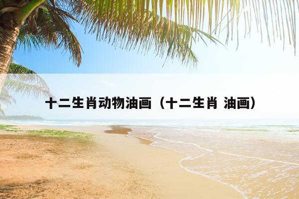十二生肖动物油画（十二生肖 油画）