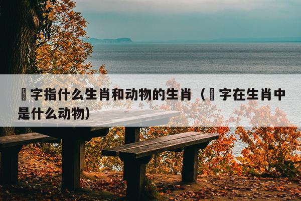 圐字指什么生肖和动物的生肖（媊字在生肖中是什么动物）