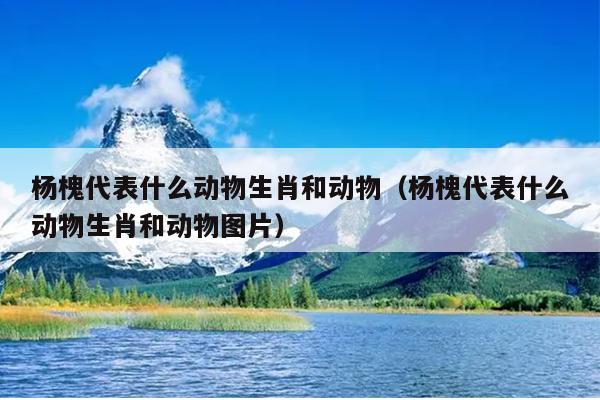 杨槐代表什么动物生肖和动物（杨槐代表什么动物生肖和动物图片）